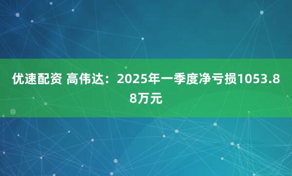 优速配资 高伟达：2025年一季度净亏损1053.88万元