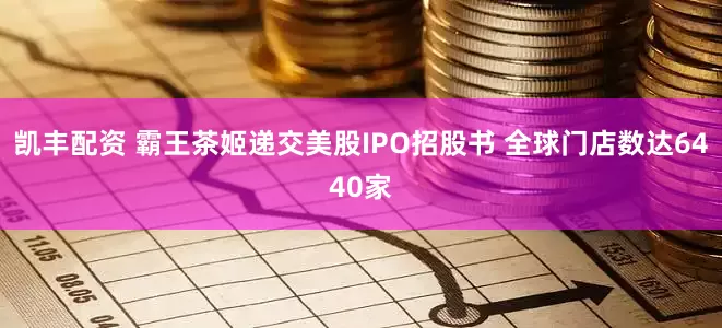凯丰配资 霸王茶姬递交美股IPO招股书 全球门店数达6440家