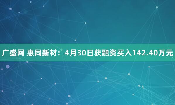 广盛网 惠同新材：4月30日获融资买入142.40万元