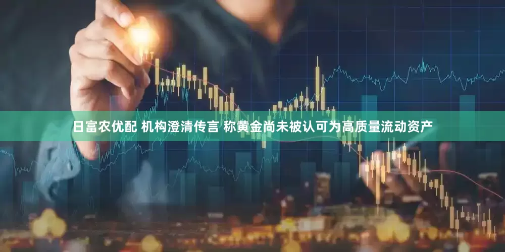 日富农优配 机构澄清传言 称黄金尚未被认可为高质量流动资产