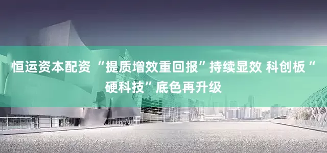 恒运资本配资 “提质增效重回报”持续显效 科创板“硬科技”底色再升级