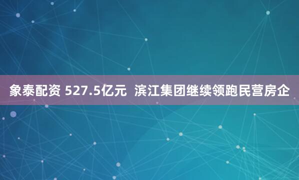 象泰配资 527.5亿元  滨江集团继续领跑民营房企