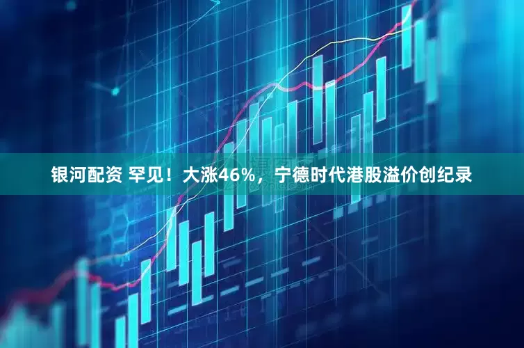 银河配资 罕见！大涨46%，宁德时代港股溢价创纪录