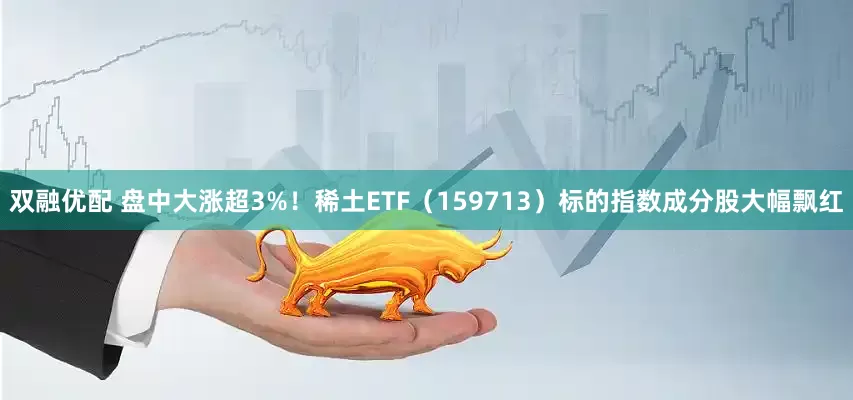 双融优配 盘中大涨超3%！稀土ETF（159713）标的指数成分股大幅飘红