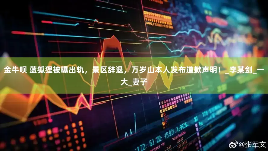 金牛呗 蓝狐狸被曝出轨，景区辞退，万岁山本人发布道歉声明！_李某剑_一大_妻子