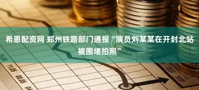 希恩配资网 郑州铁路部门通报“演员刘某某在开封北站被围堵拍照”