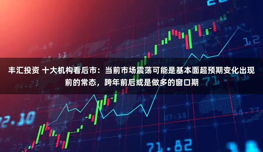 丰汇投资 十大机构看后市：当前市场震荡可能是基本面超预期变化出现前的常态，跨年前后或是做多的窗口期