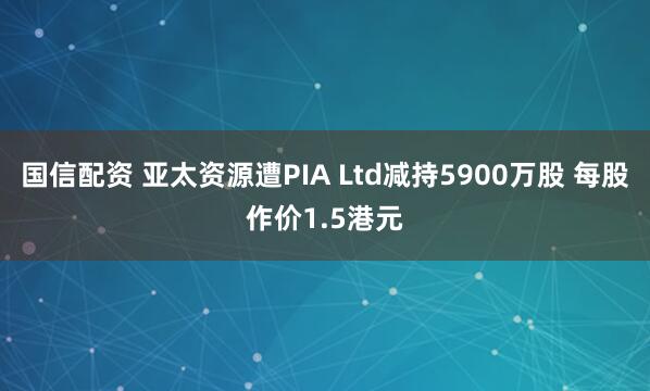 国信配资 亚太资源遭PIA Ltd减持5900万股 每股作价1.5港元