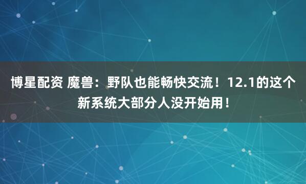 博星配资 魔兽：野队也能畅快交流！12.1的这个新系统大部分人没开始用！