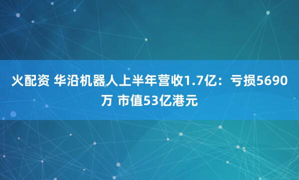 火配资 华沿机器人上半年营收1.7亿：亏损5690万 市值53亿港元
